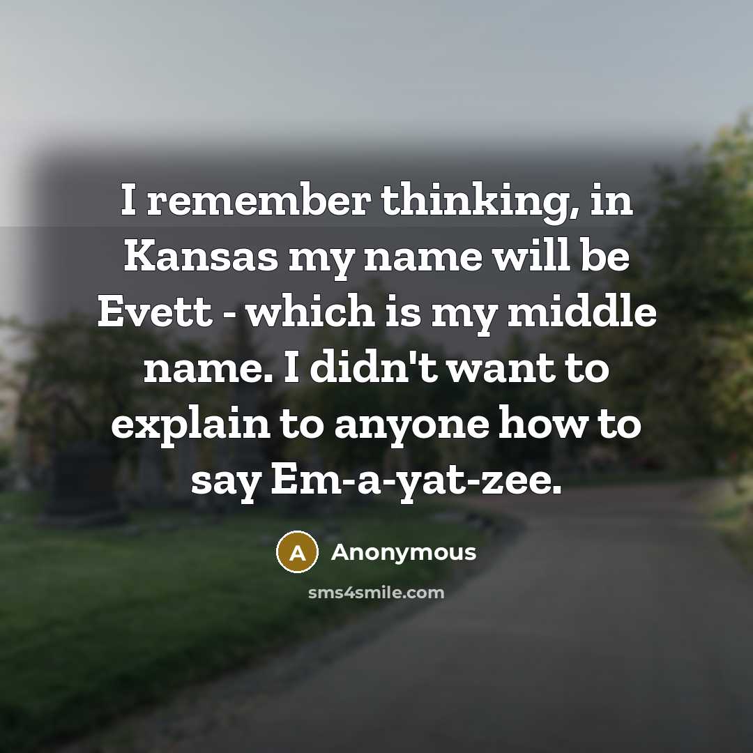 “I remember thinking, in Kansas my name will be Evett - which is my middle name. I didn't want to explain to anyone how to say Em-a-yat-zee.” quote by Anonymous