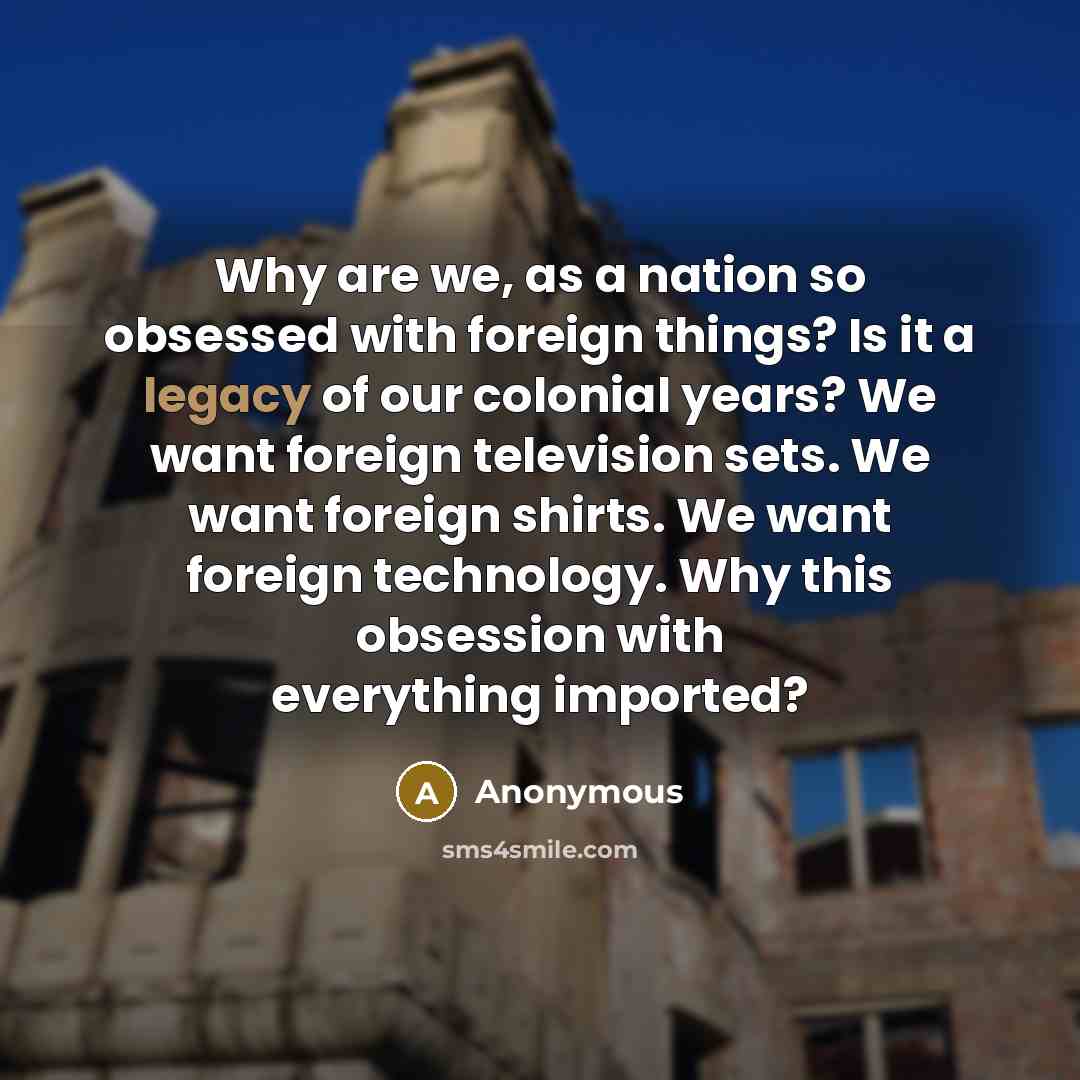 “Why are we, as a nation so obsessed with foreign things? Is it a legacy of our colonial years? We want foreign television sets. We want foreign shirts. We want foreign technology. Why this obsession with everything imported?” quote by Anonymous