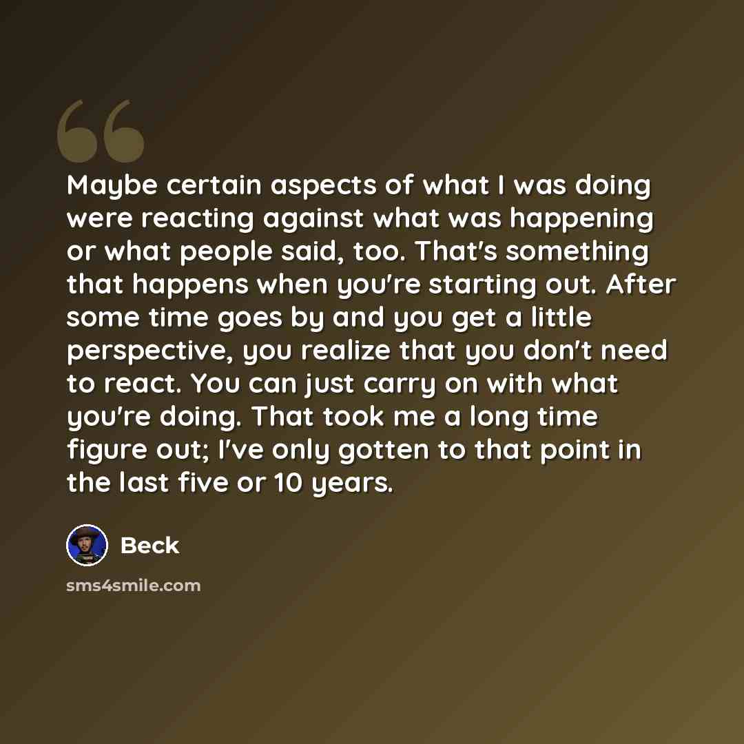 “Maybe certain aspects of what I was doing were reacting against what was happening or what people said, too. That's something that happens when you're starting out. After some time goes by and you get a little perspective, you realize that you don't need to react. You can just carry on with what…” quote by Beck