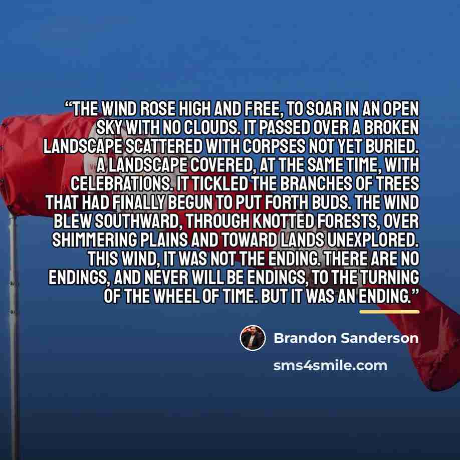 “The wind rose high and free, to soar in an open sky with no clouds. It passed over a broken landscape scattered with corpses not yet buried. A landscape covered, at the same time, with celebrations. It tickled the branches of trees that had finally begun to put forth buds. The wind blew southward…” quote by Brandon Sanderson