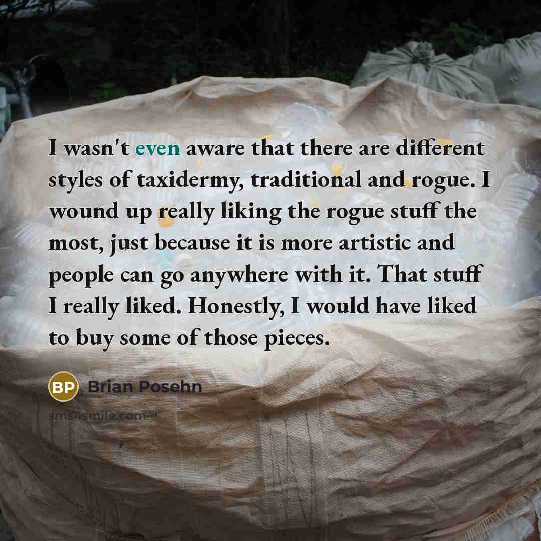 “I wasn't even aware that there are different styles of taxidermy, traditional and rogue. I wound up really liking the rogue stuff the most, just because it is more artistic and people can go anywhere with it. That stuff I really liked. Honestly, I would have liked to buy some of those pieces.” quote by Brian Posehn