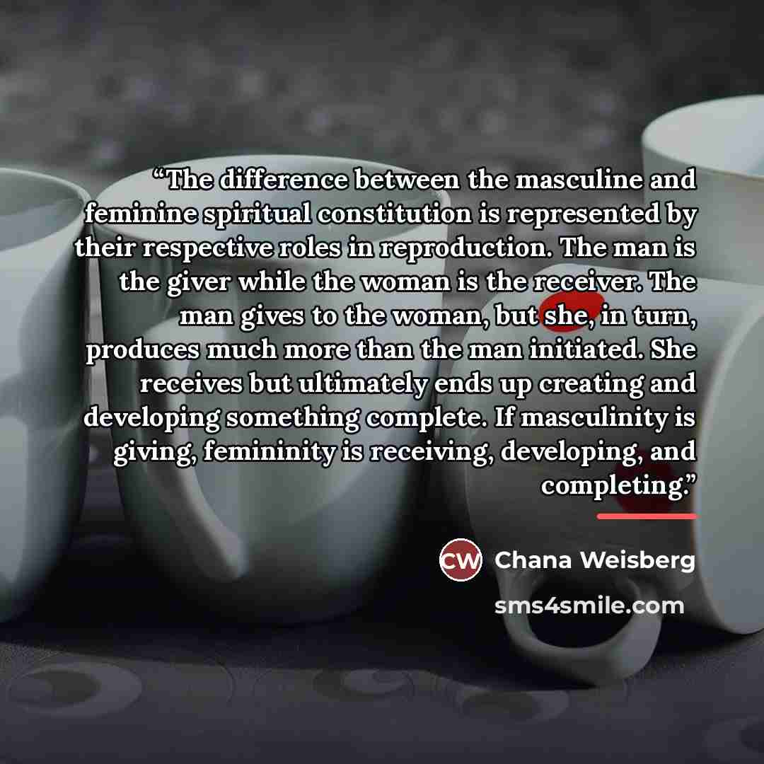 “The difference between the masculine and feminine spiritual constitution is represented by their respective roles in reproduction. The man is the giver while the woman is the receiver. The man gives to the woman, but she, in turn, produces much more than the man initiated. She receives but…” quote by Chana Weisberg
