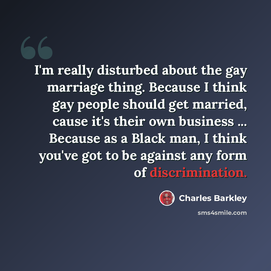 “I'm really disturbed about the gay marriage thing. Because I think gay people should get married, cause it's their own business ... Because as a Black man, I think you've got to be against any form of discrimination.” quote by Charles Barkley