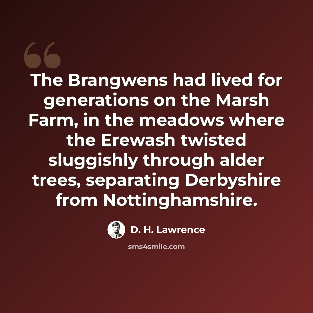 “The Brangwens had lived for generations on the Marsh Farm, in the meadows where the Erewash twisted sluggishly through alder trees, separating Derbyshire from Nottinghamshire.” quote by D. H. Lawrence