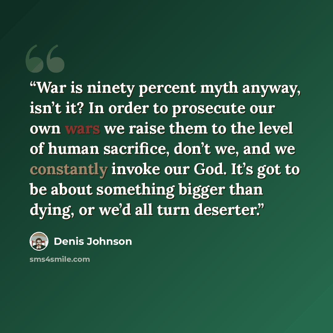 “War is ninety percent myth anyway, isn’t it? In order to prosecute our own wars we raise them to the level of human sacrifice, don’t we, and we constantly invoke our God. It’s got to be about something bigger than dying, or we’d all turn deserter.” quote by Denis Johnson