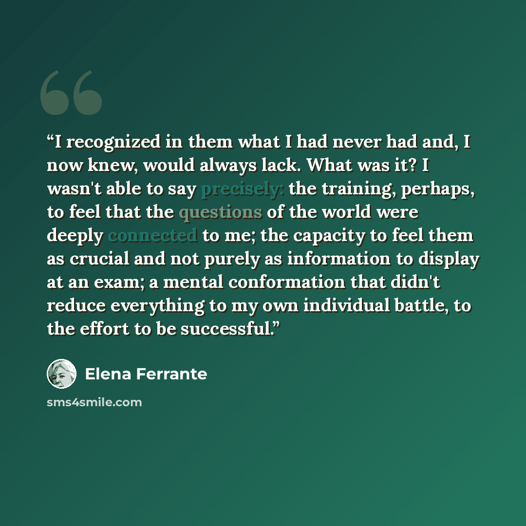 “I recognized in them what I had never had and, I now knew, would always lack. What was it? I wasn't able to say precisely: the training, perhaps, to feel that the questions of the world were deeply connected to me; the capacity to feel them as crucial and not purely as information to display at an…” quote by Elena Ferrante