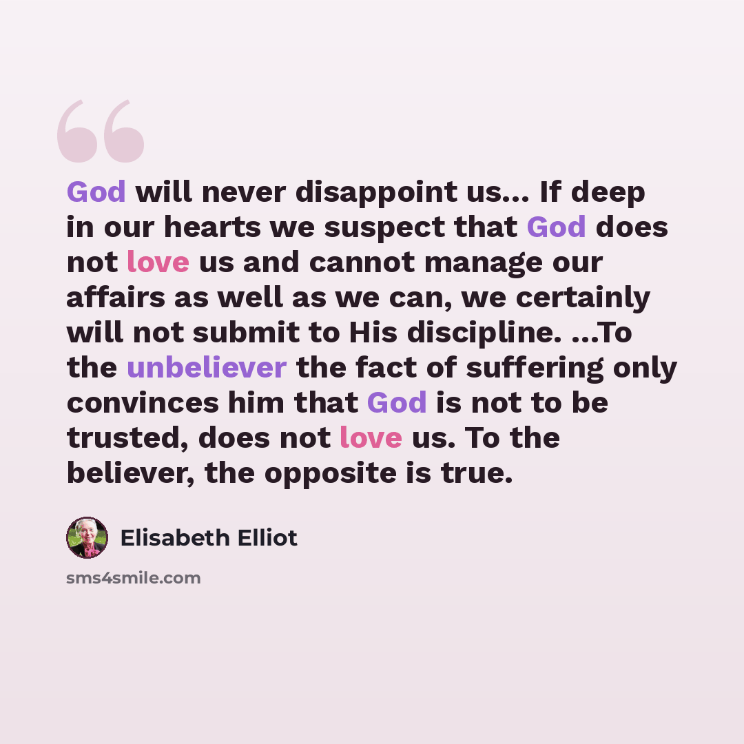 “God will never disappoint us… If deep in our hearts we suspect that God does not love us and cannot manage our affairs as well as we can, we certainly will not submit to His discipline. …To the unbeliever the fact of suffering only convinces him that God is not to be trusted, does not love us. To…” quote by Elisabeth Elliot