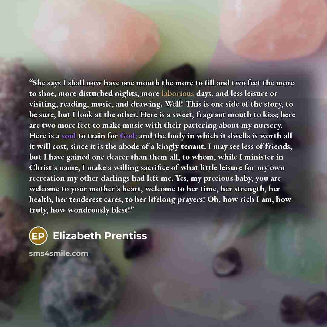 “She says I shall now have one mouth the more to fill and two feet the more to shoe, more disturbed nights, more laborious days, and less leisure or visiting, reading, music, and drawing. Well! This is one side of the story, to be sure, but I look at the other. Here is a sweet, fragrant mouth to…” quote by Elizabeth Prentiss