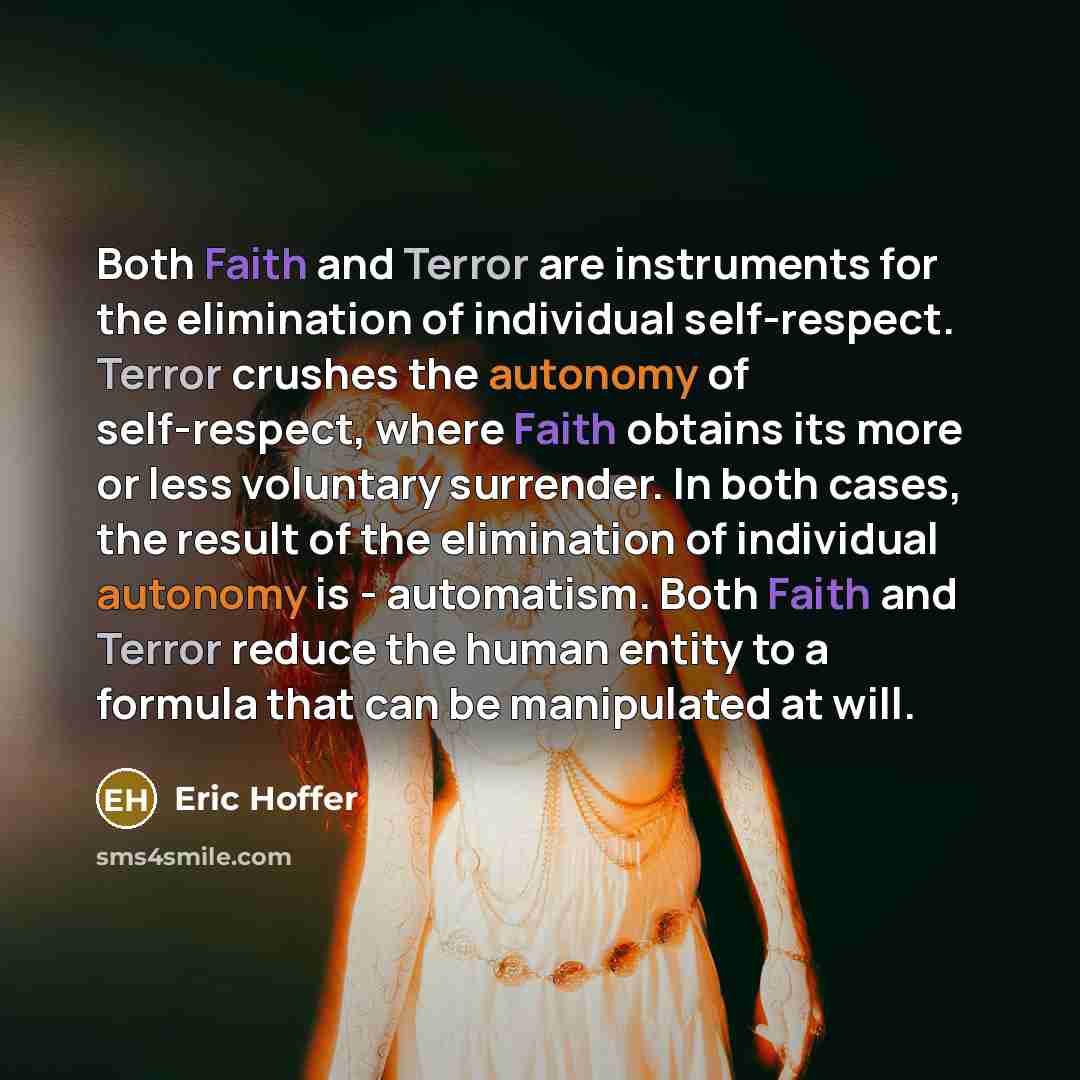 “Both Faith and Terror are instruments for the elimination of individual self-respect. Terror crushes the autonomy of self-respect, where Faith obtains its more or less voluntary surrender. In both cases, the result of the elimination of individual autonomy is - automatism. Both Faith and Terror…” quote by Eric Hoffer