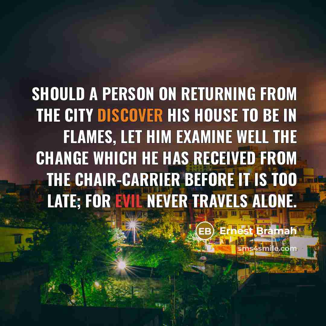 “Should a person on returning from the city discover his house to be in flames, let him examine well the change which he has received from the chair-carrier before it is too late; for evil never travels alone.” quote by Ernest Bramah