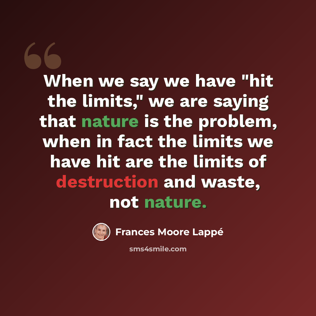 “When we say we have "hit the limits," we are saying that nature is the problem, when in fact the limits we have hit are the limits of destruction and waste, not nature.” quote by Frances Moore Lappé