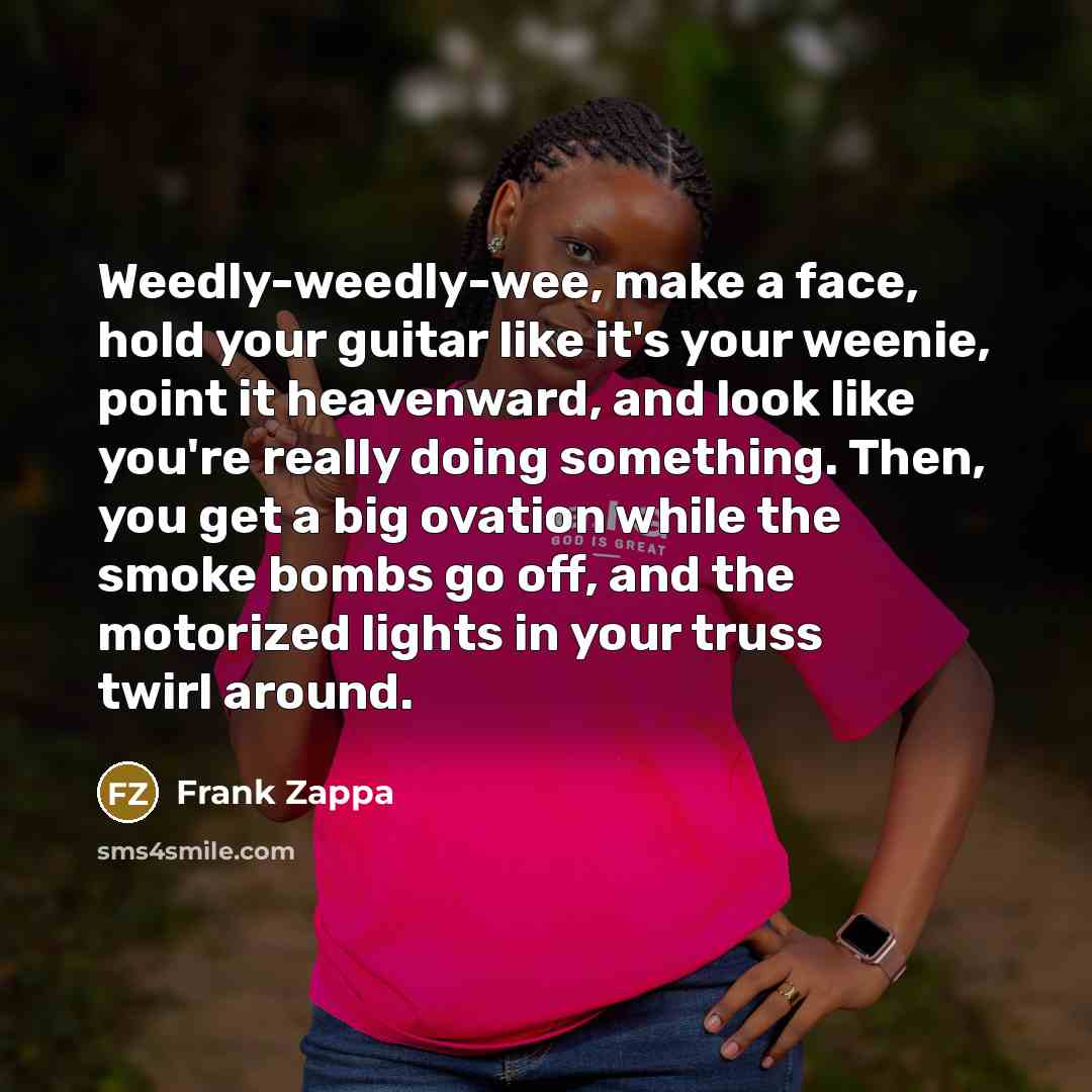 “Weedly-weedly-wee, make a face, hold your guitar like it's your weenie, point it heavenward, and look like you're really doing something. Then, you get a big ovation while the smoke bombs go off, and the motorized lights in your truss twirl around.” quote by Frank Zappa