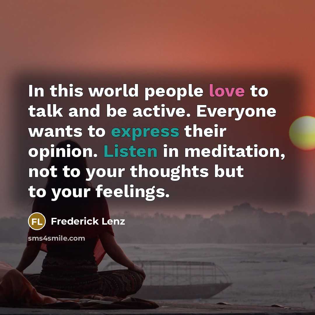 “In this world people love to talk and be active. Everyone wants to express their opinion. Listen in meditation, not to your thoughts but to your feelings.” quote by Frederick Lenz