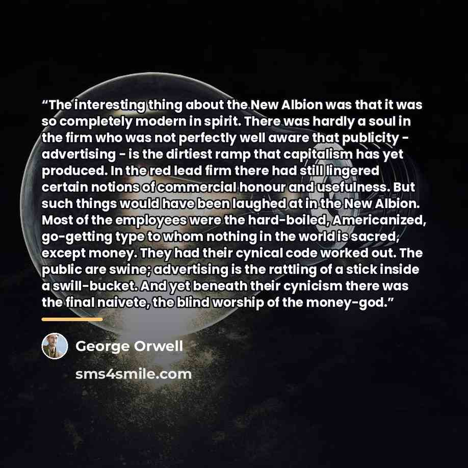 “The interesting thing about the New Albion was that it was so completely modern in spirit. There was hardly a soul in the firm who was not perfectly well aware that publicity - advertising - is the dirtiest ramp that capitalism has yet produced. In the red lead firm there had still lingered…” quote by George Orwell