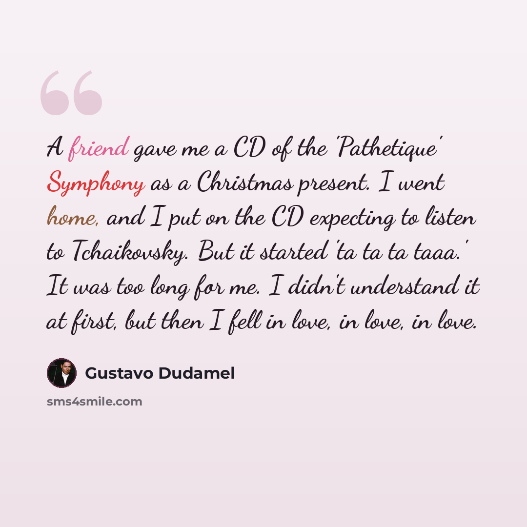 “A friend gave me a CD of the 'Pathetique' Symphony as a Christmas present. I went home, and I put on the CD expecting to listen to Tchaikovsky. But it started 'ta ta ta taaa.' It was too long for me. I didn't understand it at first, but then I fell in love, in love, in love.” quote by Gustavo Dudamel