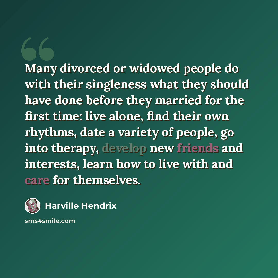 “Many divorced or widowed people do with their singleness what they should have done before they married for the first time: live alone, find their own rhythms, date a variety of people, go into therapy, develop new friends and interests, learn how to live with and care for themselves.” quote by Harville Hendrix