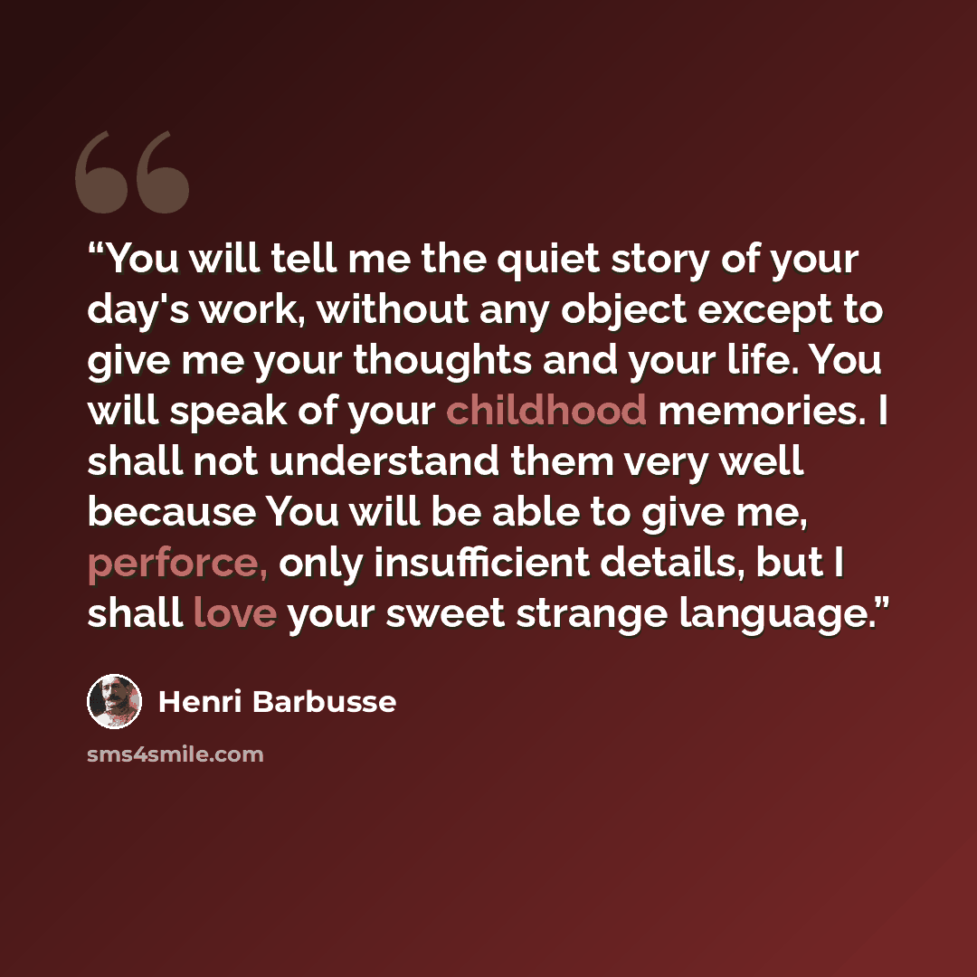 “You will tell me the quiet story of your day's work, without any object except to give me your thoughts and your life. You will speak of your childhood memories. I shall not understand them very well because You will be able to give me, perforce, only insufficient details, but I shall love your…” quote by Henri Barbusse