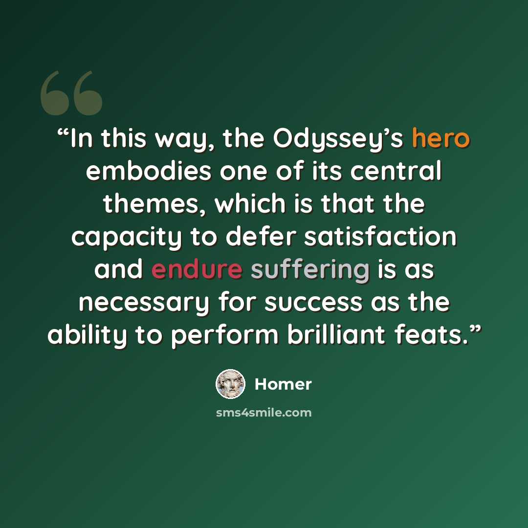 “In this way, the Odyssey’s hero embodies one of its central themes, which is that the capacity to defer satisfaction and endure suffering is as necessary for success as the ability to perform brilliant feats.” quote by Homer