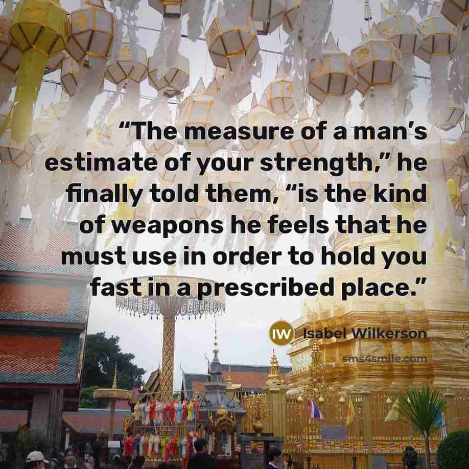 “The measure of a man’s estimate of your strength,” he finally told them, “is the kind of weapons he feels that he must use in order to hold you fast in a prescribed place.” quote by Isabel Wilkerson