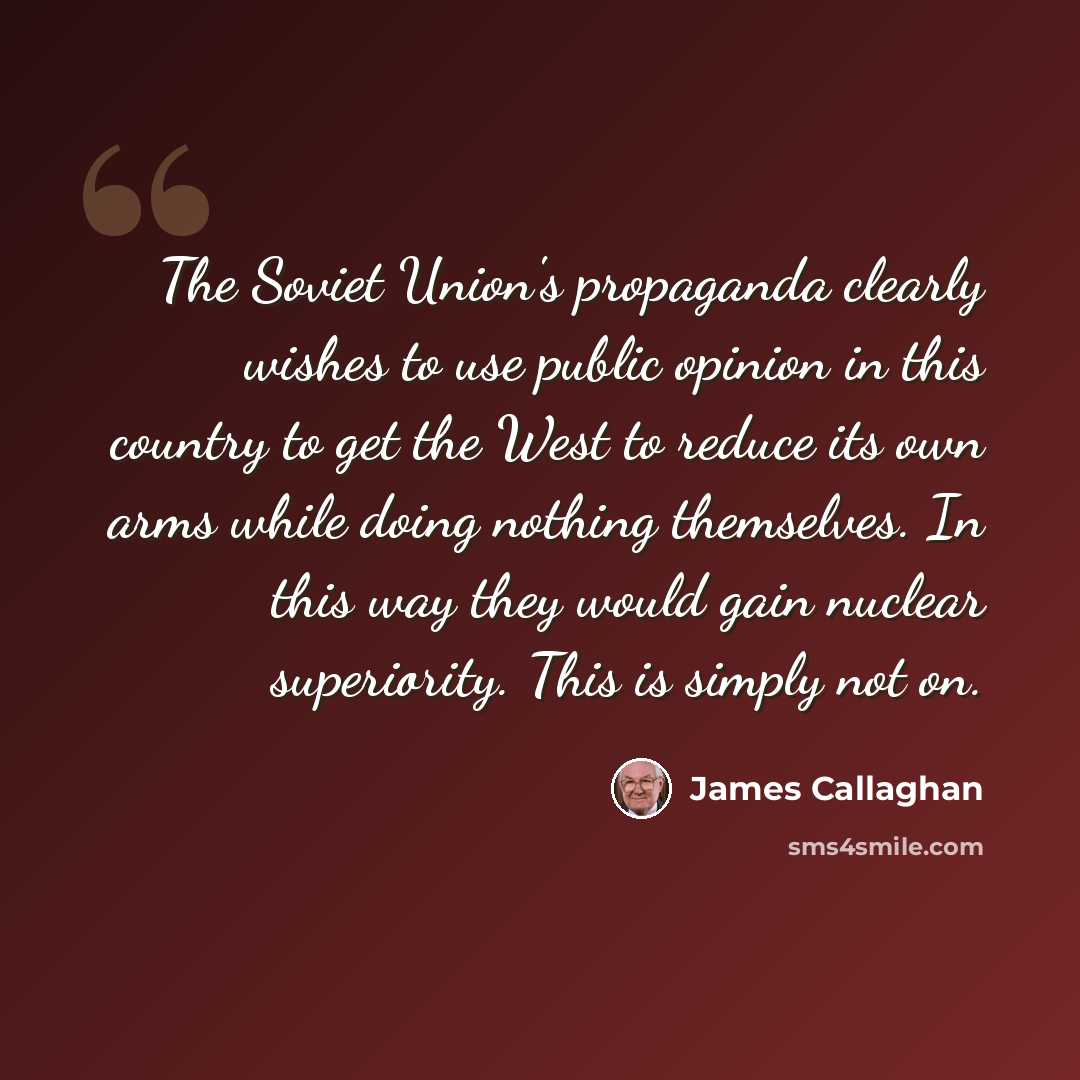 “The Soviet Union's propaganda clearly wishes to use public opinion in this country to get the West to reduce its own arms while doing nothing themselves. In this way they would gain nuclear superiority. This is simply not on.” quote by James Callaghan
