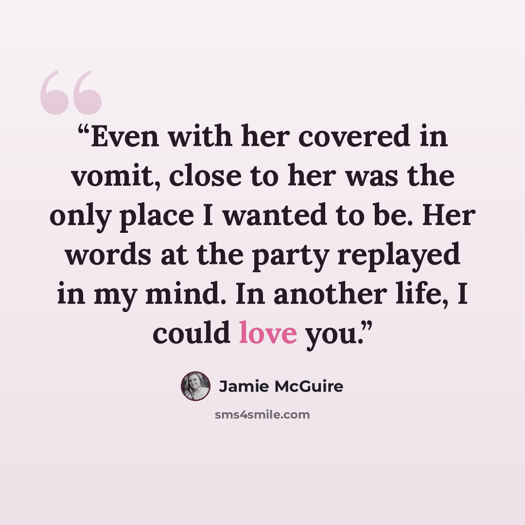 “Even with her covered in vomit, close to her was the only place I wanted to be. Her words at the party replayed in my mind. In another life, I could love you.” quote by Jamie McGuire