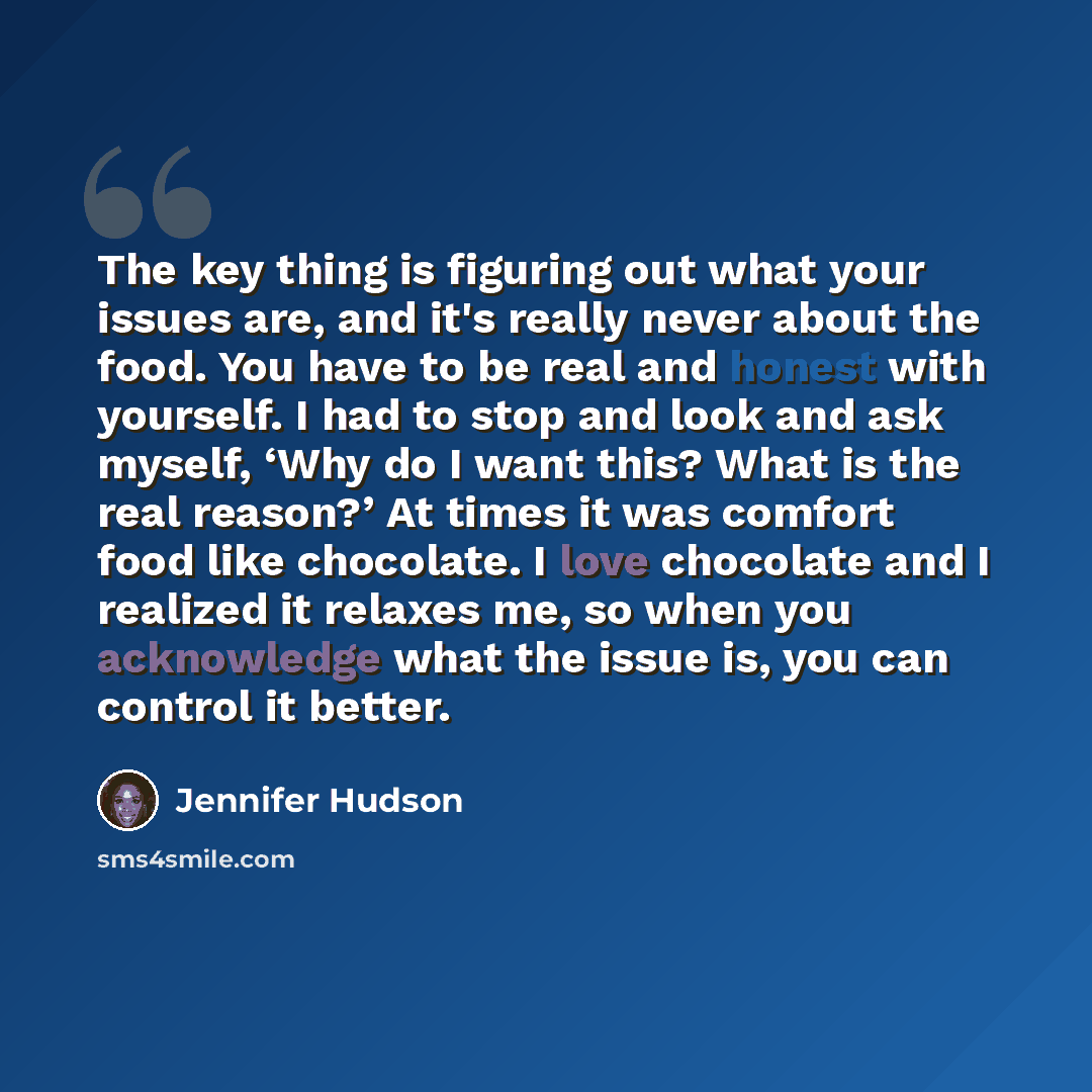 “The key thing is figuring out what your issues are, and it's really never about the food. You have to be real and honest with yourself. I had to stop and look and ask myself, ‘Why do I want this? What is the real reason?’ At times it was comfort food like chocolate. I love chocolate and I realized…” quote by Jennifer Hudson