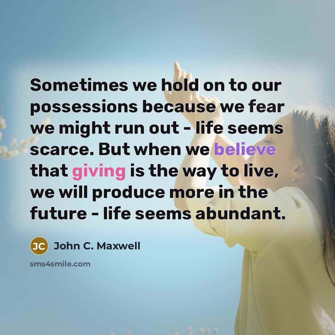 “Sometimes we hold on to our possessions because we fear we might run out - life seems scarce. But when we believe that giving is the way to live, we will produce more in the future - life seems abundant.” quote by John C. Maxwell