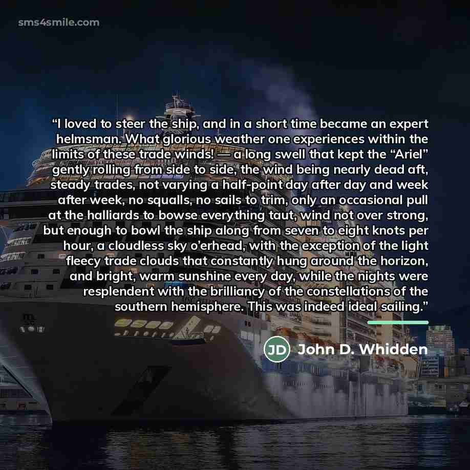“I loved to steer the ship, and in a short time became an expert helmsman. What glorious weather one experiences within the limits of these trade winds! — a long swell that kept the “Ariel” gently rolling from side to side, the wind being nearly dead aft, steady trades, not varying a half-point day…” quote by John D. Whidden
