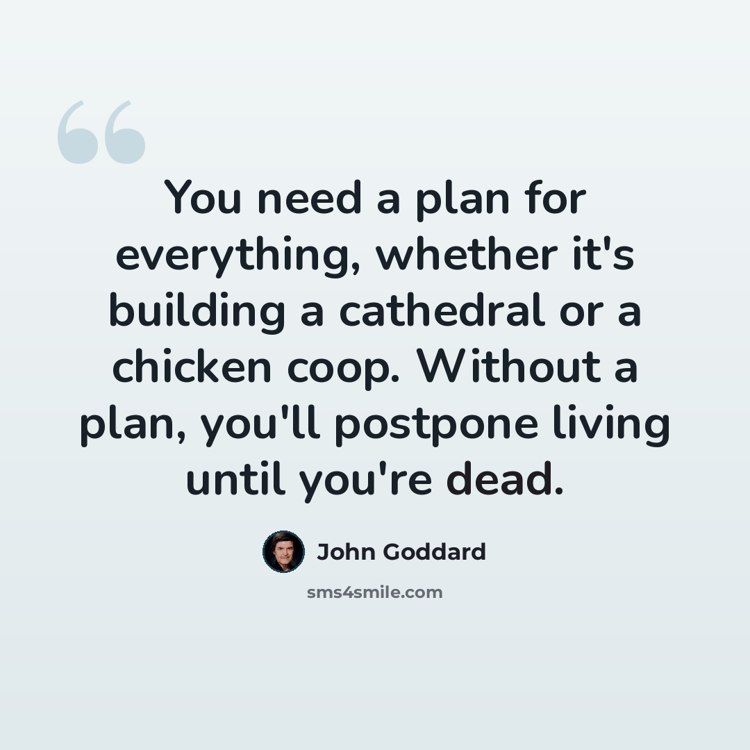 “You need a plan for everything, whether it's building a cathedral or a chicken coop. Without a plan, you'll postpone living until you're dead.” quote by John Goddard
