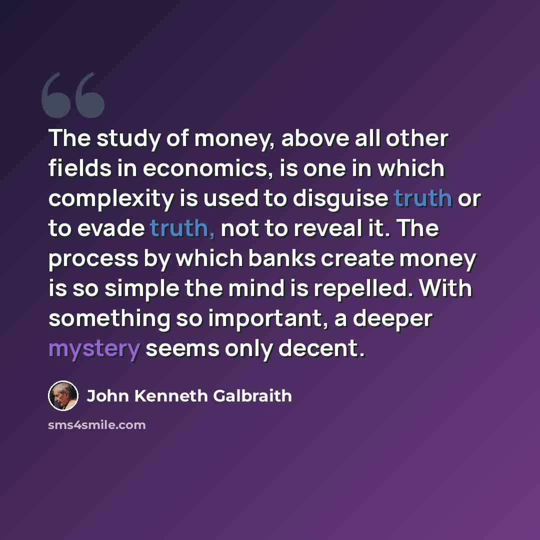 “The study of money, above all other fields in economics, is one in which complexity is used to disguise truth or to evade truth, not to reveal it. The process by which banks create money is so simple the mind is repelled. With something so important, a deeper mystery seems only decent.” quote by John Kenneth Galbraith