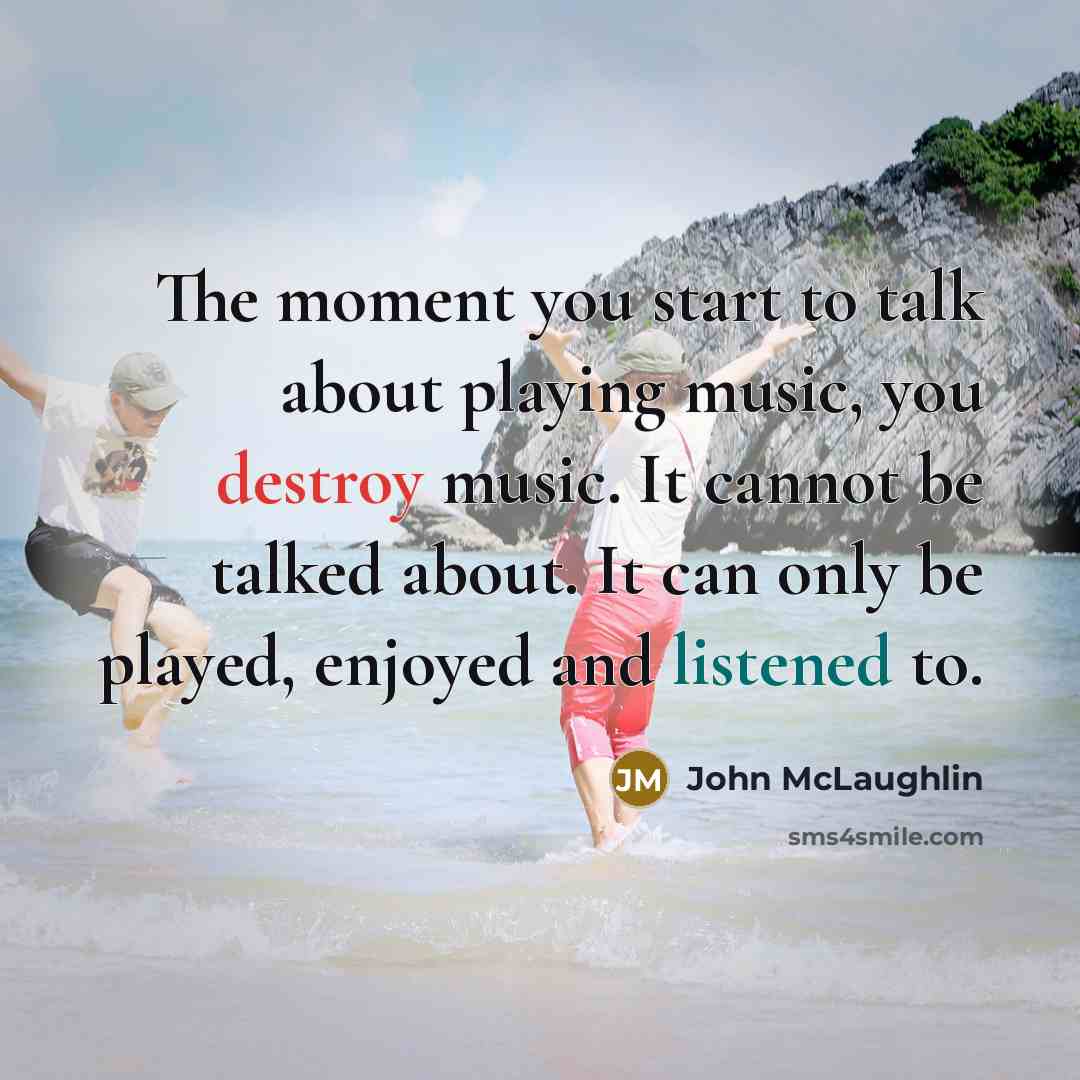 “The moment you start to talk about playing music, you destroy music. It cannot be talked about. It can only be played, enjoyed and listened to.” quote by John McLaughlin