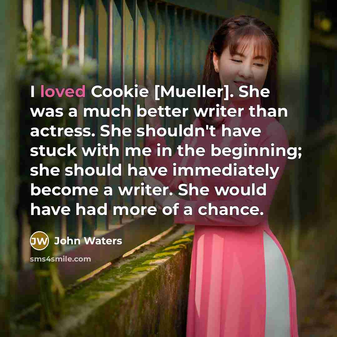 “I loved Cookie [Mueller]. She was a much better writer than actress. She shouldn't have stuck with me in the beginning; she should have immediately become a writer. She would have had more of a chance.” quote by John Waters
