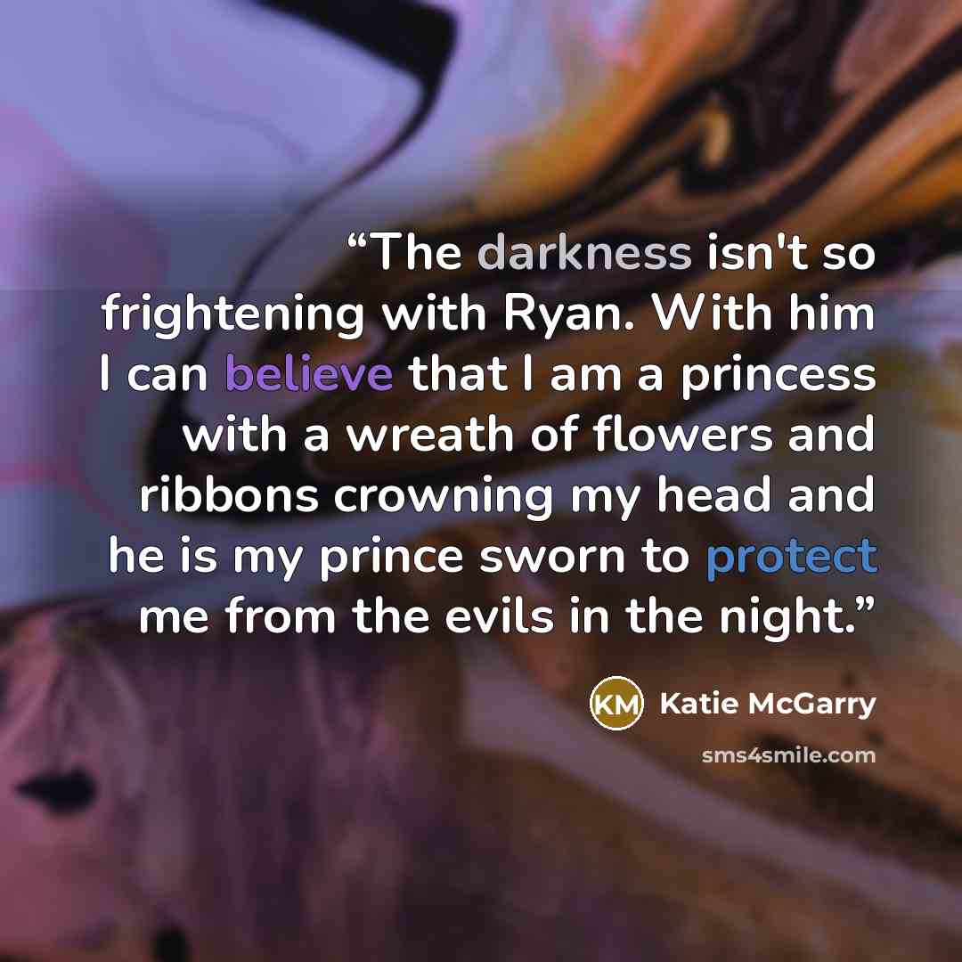 “The darkness isn't so frightening with Ryan. With him I can believe that I am a princess with a wreath of flowers and ribbons crowning my head and he is my prince sworn to protect me from the evils in the night.” quote by Katie McGarry