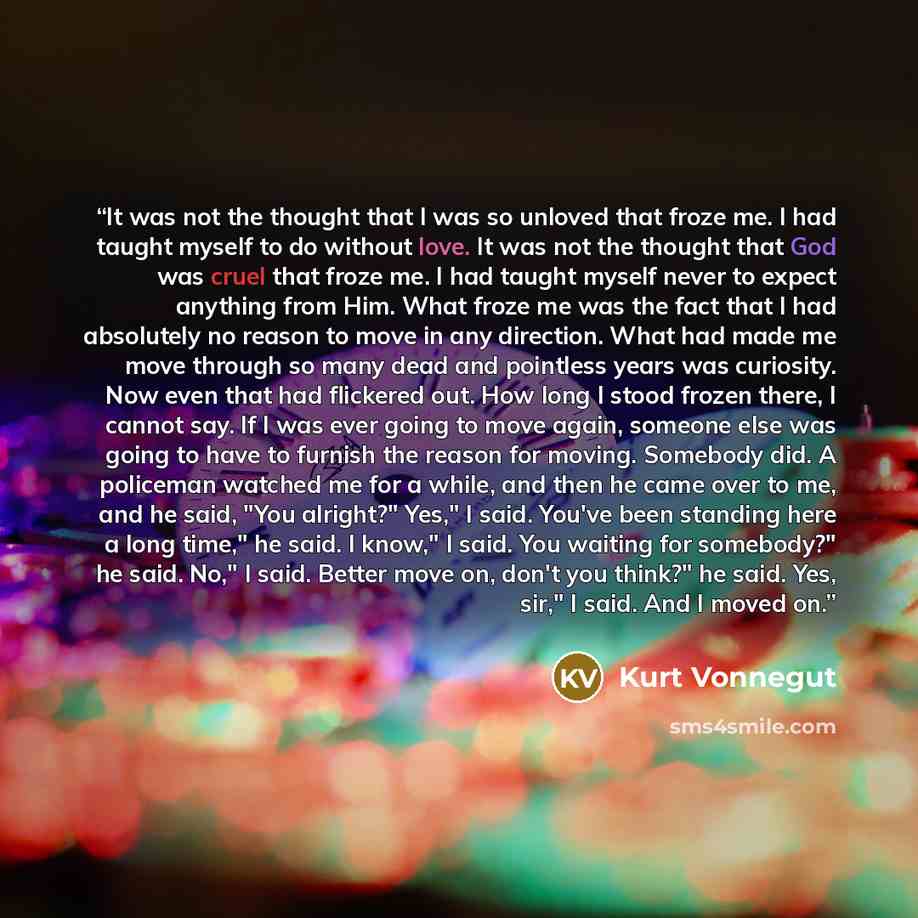 “It was not the thought that I was so unloved that froze me. I had taught myself to do without love. It was not the thought that God was cruel that froze me. I had taught myself never to expect anything from Him. What froze me was the fact that I had absolutely no reason to move in any direction…” quote by Kurt Vonnegut