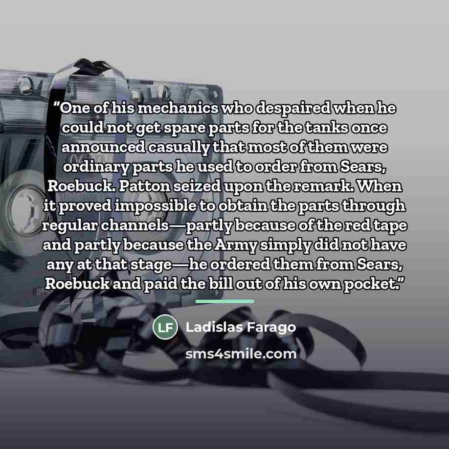 “One of his mechanics who despaired when he could not get spare parts for the tanks once announced casually that most of them were ordinary parts he used to order from Sears, Roebuck. Patton seized upon the remark. When it proved impossible to obtain the parts through regular channels—partly…” quote by Ladislas Farago