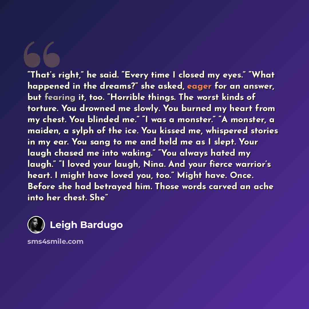 “That’s right,” he said. “Every time I closed my eyes.” “What happened in the dreams?” she asked, eager for an answer, but fearing it, too. “Horrible things. The worst kinds of torture. You drowned me slowly. You burned my heart from my chest. You blinded me.” “I was a monster.” “A monster, a…” quote by Leigh Bardugo
