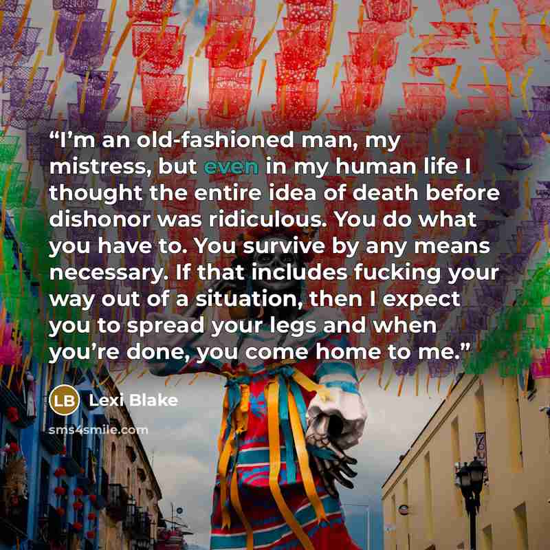 “I’m an old-fashioned man, my mistress, but even in my human life I thought the entire idea of death before dishonor was ridiculous. You do what you have to. You survive by any means necessary. If that includes fucking your way out of a situation, then I expect you to spread your legs and when…” quote by Lexi Blake