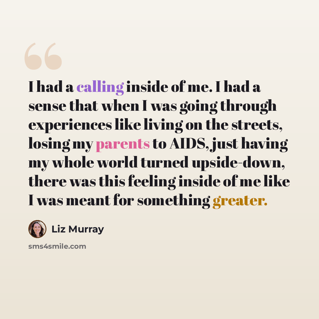 “I had a calling inside of me. I had a sense that when I was going through experiences like living on the streets, losing my parents to AIDS, just having my whole world turned upside-down, there was this feeling inside of me like I was meant for something greater.” quote by Liz Murray