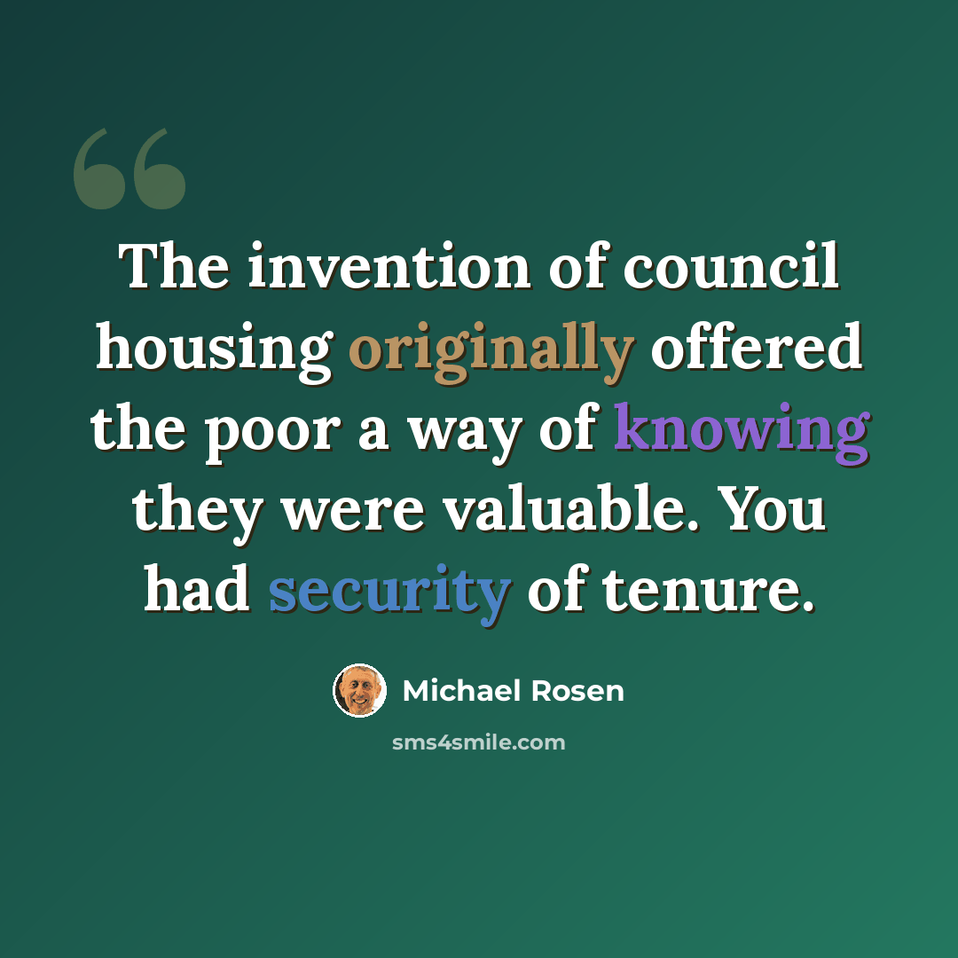 “The invention of council housing originally offered the poor a way of knowing they were valuable. You had security of tenure.” quote by Michael Rosen