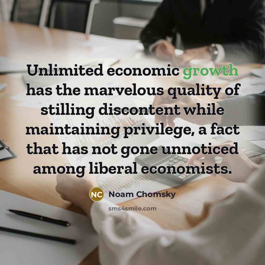 “Unlimited economic growth has the marvelous quality of stilling discontent while maintaining privilege, a fact that has not gone unnoticed among liberal economists.” quote by Noam Chomsky