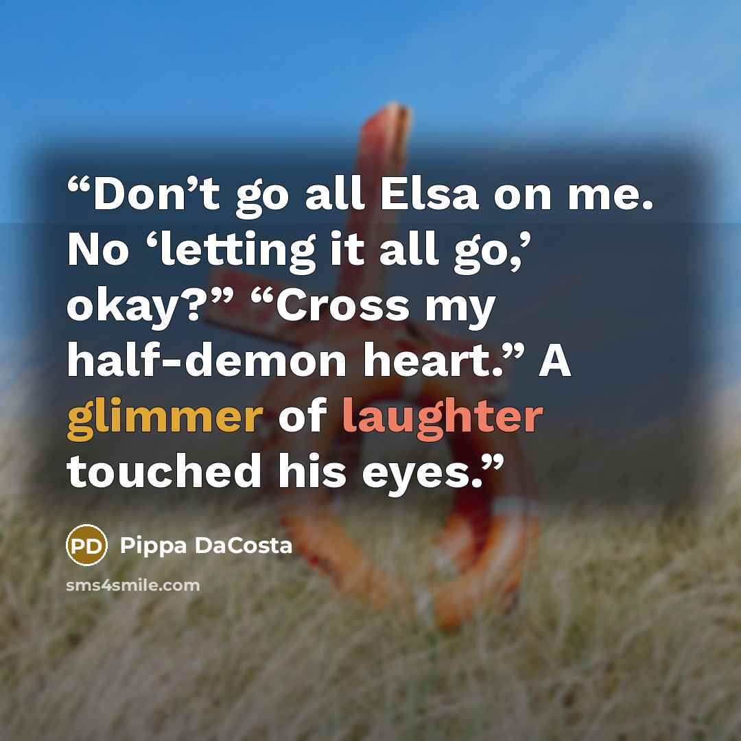 “Don’t go all Elsa on me. No ‘letting it all go,’ okay?” “Cross my half-demon heart.” A glimmer of laughter touched his eyes.” quote by Pippa DaCosta