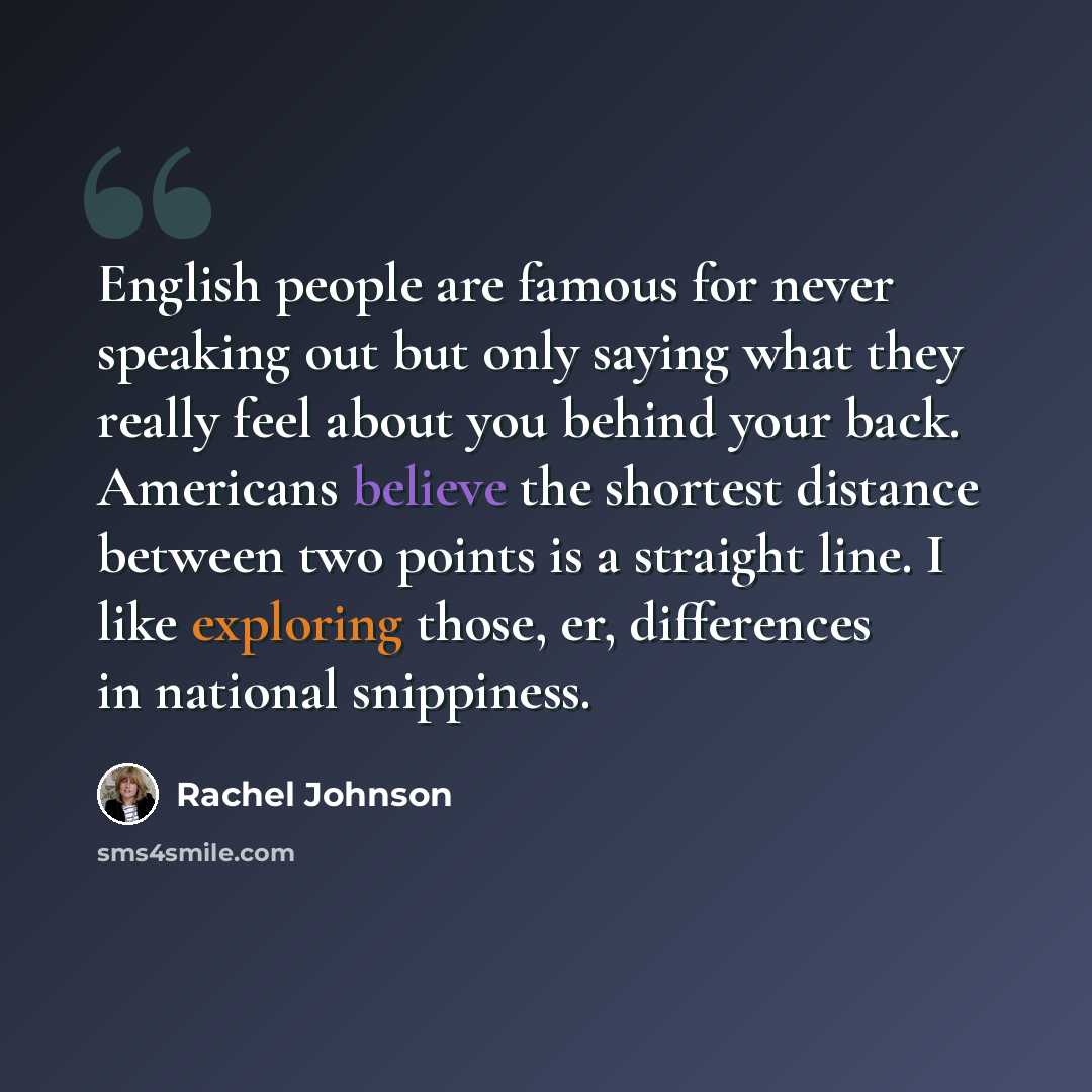 “English people are famous for never speaking out but only saying what they really feel about you behind your back. Americans believe the shortest distance between two points is a straight line. I like exploring those, er, differences in national snippiness.” quote by Rachel Johnson