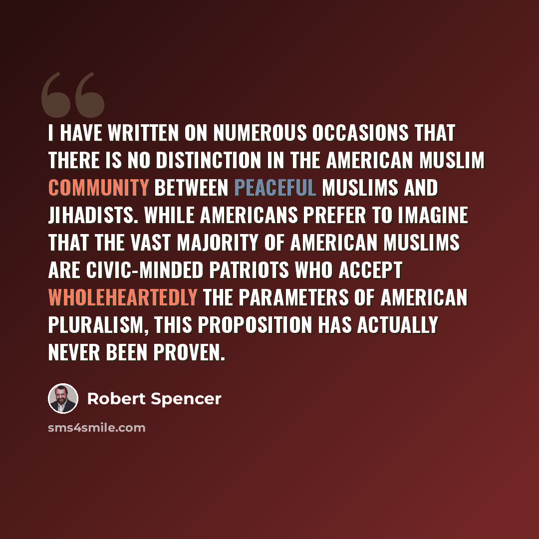 “I have written on numerous occasions that there is no distinction in the American Muslim community between peaceful Muslims and jihadists. While Americans prefer to imagine that the vast majority of American Muslims are civic-minded patriots who accept wholeheartedly the parameters of American…” quote by Robert Spencer