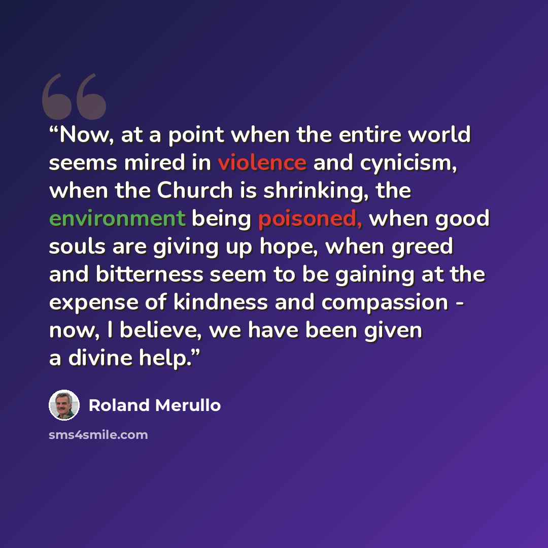 “Now, at a point when the entire world seems mired in violence and cynicism, when the Church is shrinking, the environment being poisoned, when good souls are giving up hope, when greed and bitterness seem to be gaining at the expense of kindness and compassion - now, I believe, we have been given…” quote by Roland Merullo