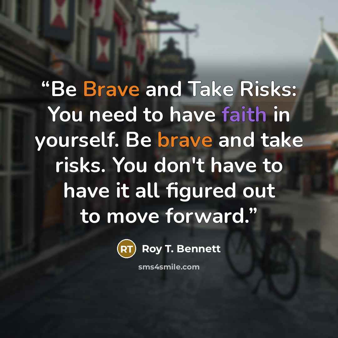 “Be Brave and Take Risks: You need to have faith in yourself. Be brave and take risks. You don't have to have it all figured out to move forward.” quote by Roy T. Bennett