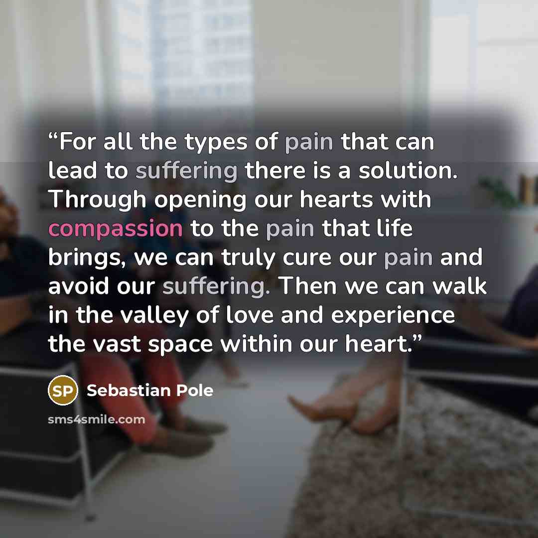“For all the types of pain that can lead to suffering there is a solution. Through opening our hearts with compassion to the pain that life brings, we can truly cure our pain and avoid our suffering. Then we can walk in the valley of love and experience the vast space within our heart.” quote by Sebastian Pole