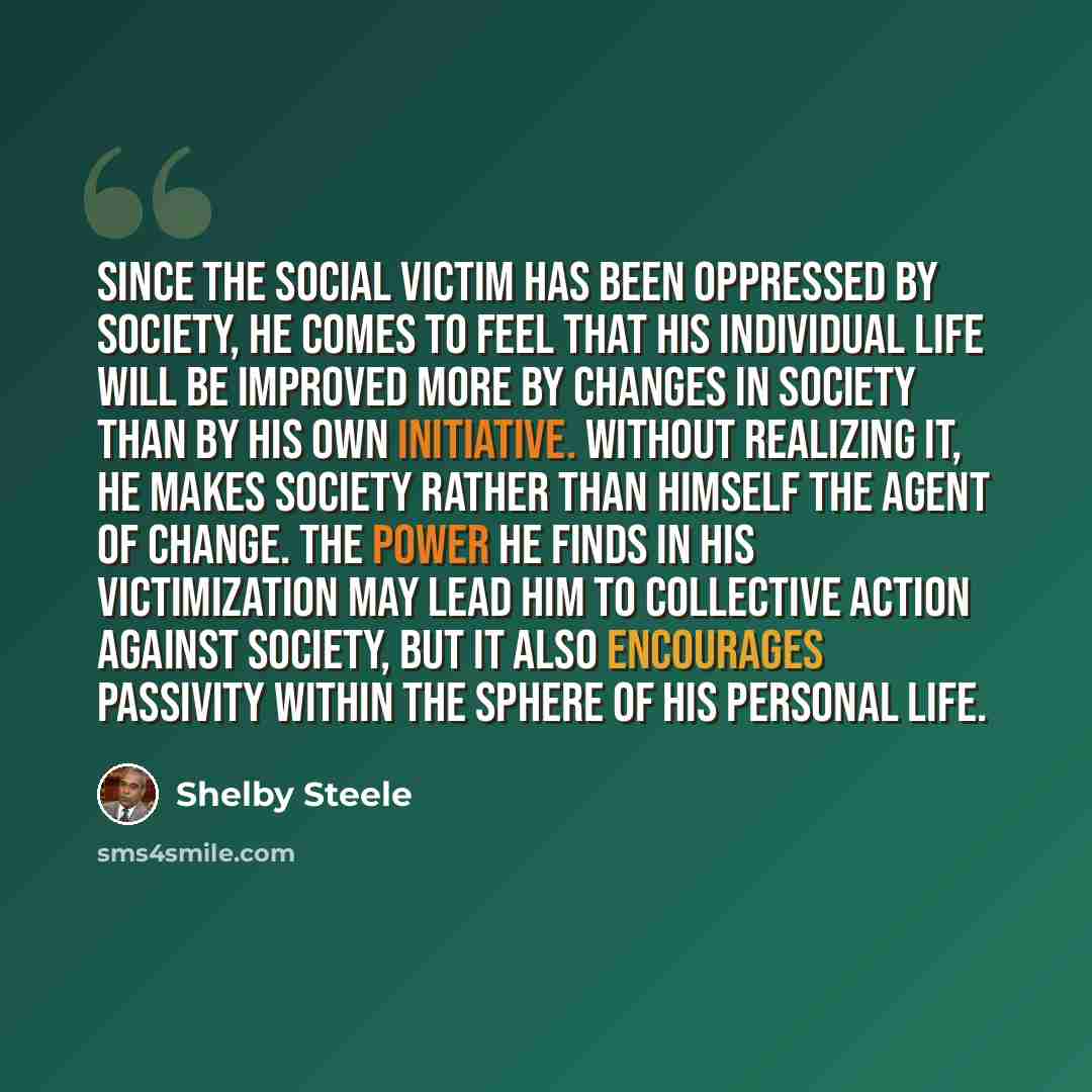 “Since the social victim has been oppressed by society, he comes to feel that his individual life will be improved more by changes in society than by his own initiative. Without realizing it, he makes society rather than himself the agent of change. The power he finds in his victimization may lead…” quote by Shelby Steele