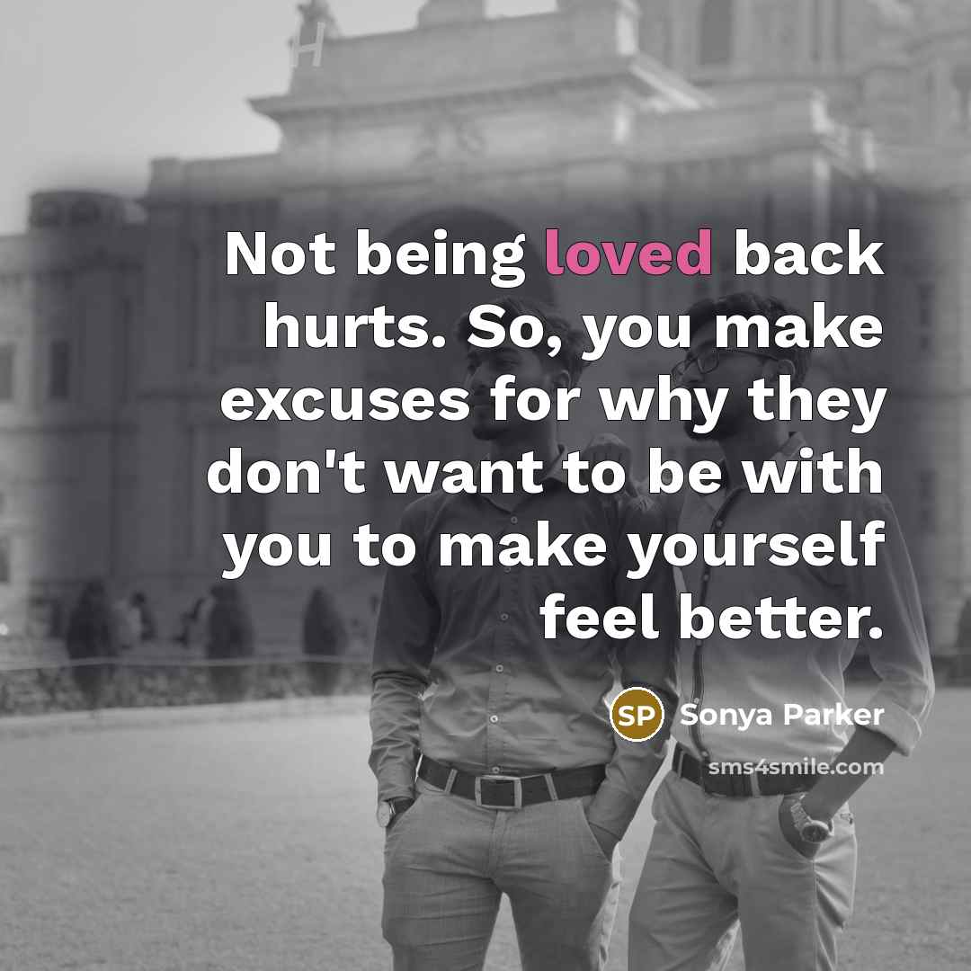 “Not being loved back hurts. So, you make excuses for why they don't want to be with you to make yourself feel better.” quote by Sonya Parker