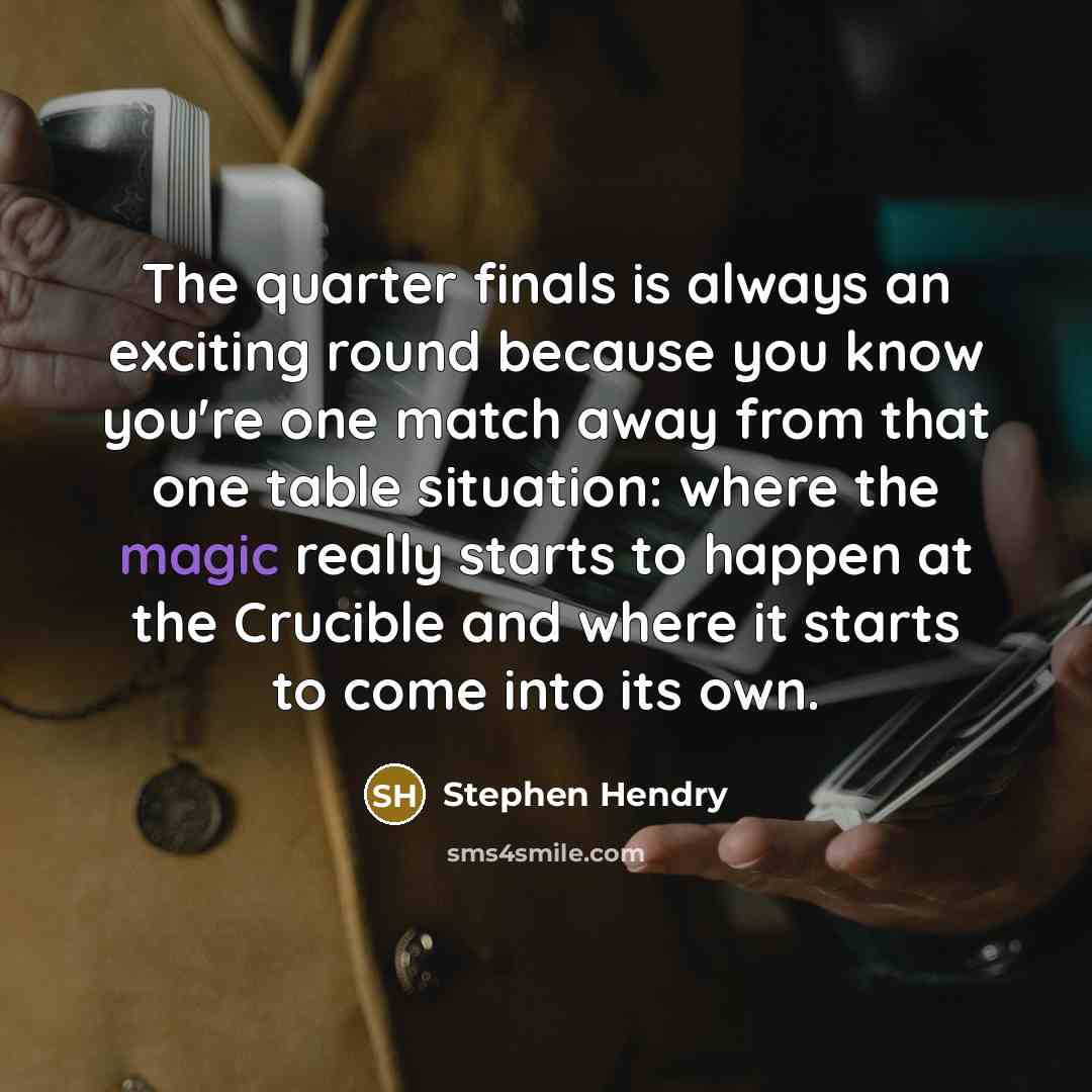 “The quarter finals is always an exciting round because you know you're one match away from that one table situation: where the magic really starts to happen at the Crucible and where it starts to come into its own.” quote by Stephen Hendry