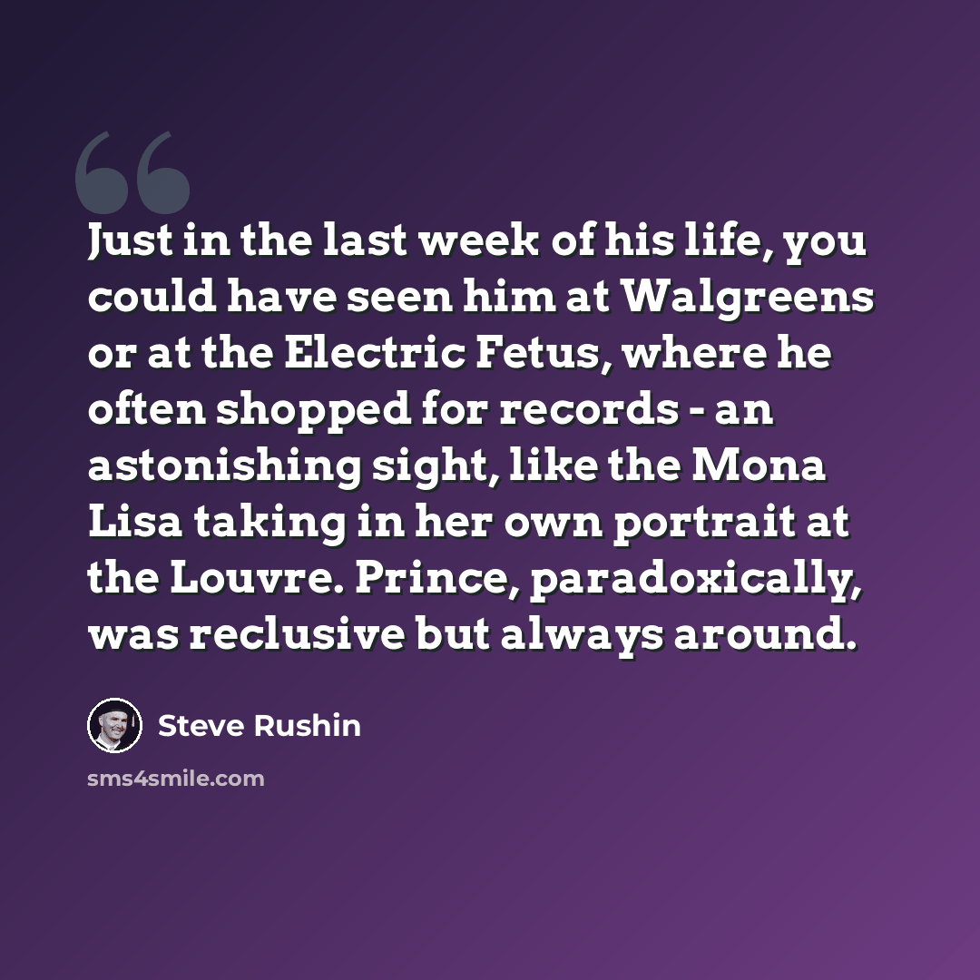 “Just in the last week of his life, you could have seen him at Walgreens or at the Electric Fetus, where he often shopped for records - an astonishing sight, like the Mona Lisa taking in her own portrait at the Louvre. Prince, paradoxically, was reclusive but always around.” quote by Steve Rushin